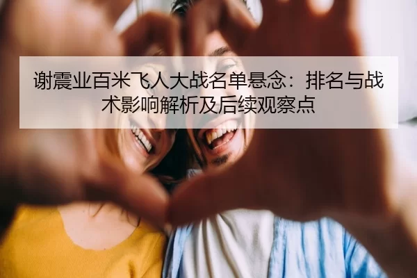 谢震业百米飞人大战名单悬念：排名与战术影响解析及后续观察点